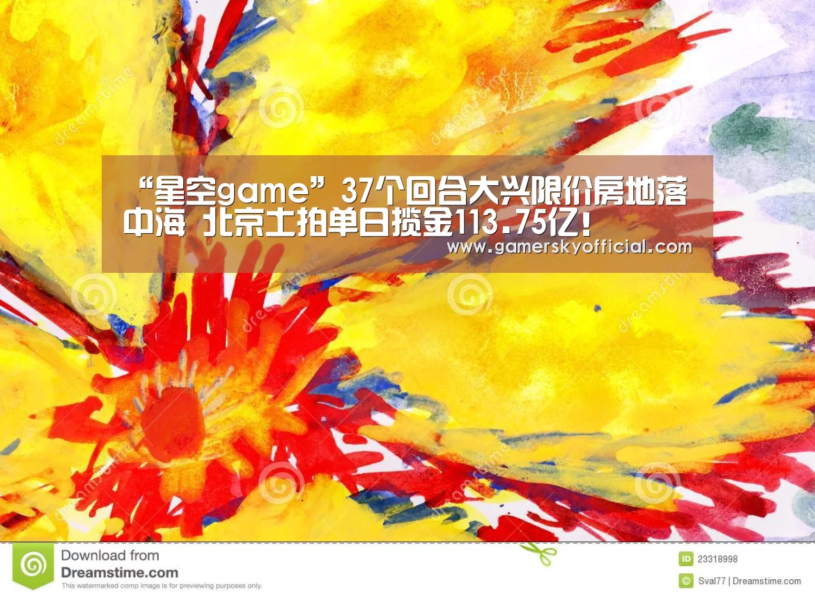 “星空game”37个回合大兴限价房地落中海 北京土拍单日揽金113.75亿!(图3) 星空官网入口