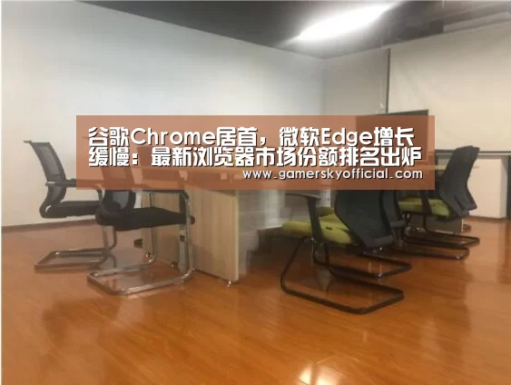 谷歌Chrome居首,微软Edge增长缓慢:最新浏览器市场份额排名出炉‘星空官网’(图3) 星空