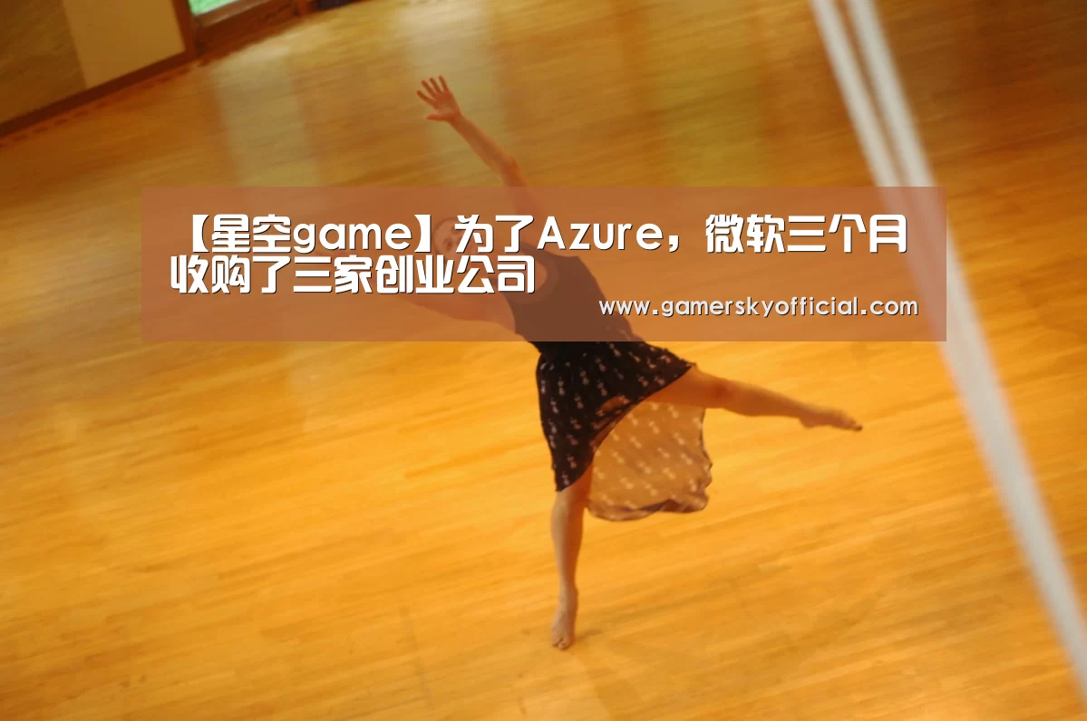 【星空game】为了Azure,微软三个月收购了三家创业公司(图4) 星空官网入口