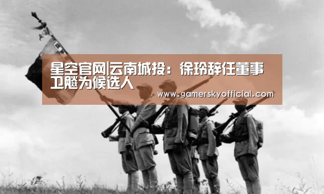 星空官网|云南城投:徐玲辞任董事 卫飚为候选人(图2) 星空game